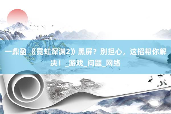 一鼎盈 《霓虹深渊2》黑屏？别担心，这招帮你解决！_游戏_问题_网络