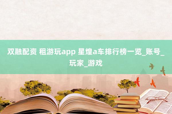 双融配资 租游玩app 星煌a车排行榜一览_账号_玩家_游戏