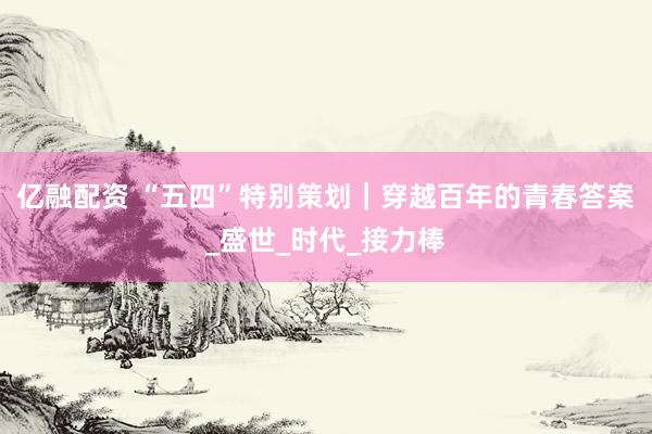 亿融配资 “五四”特别策划｜穿越百年的青春答案_盛世_时代_接力棒