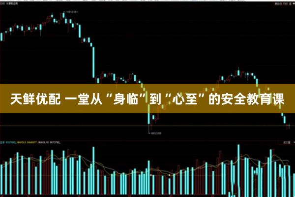 天鲜优配 一堂从“身临”到“心至”的安全教育课