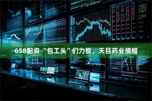 658配资 “包工头”们力挺，天目药业摘帽