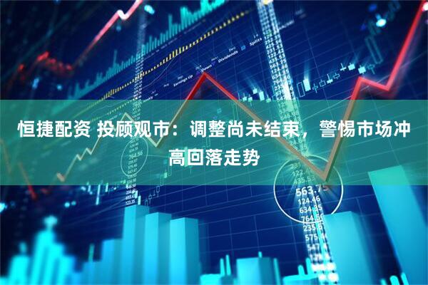 恒捷配资 投顾观市：调整尚未结束，警惕市场冲高回落走势