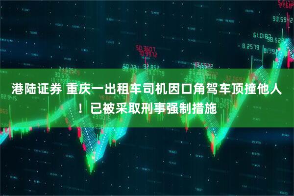 港陆证券 重庆一出租车司机因口角驾车顶撞他人！已被采取刑事强制措施