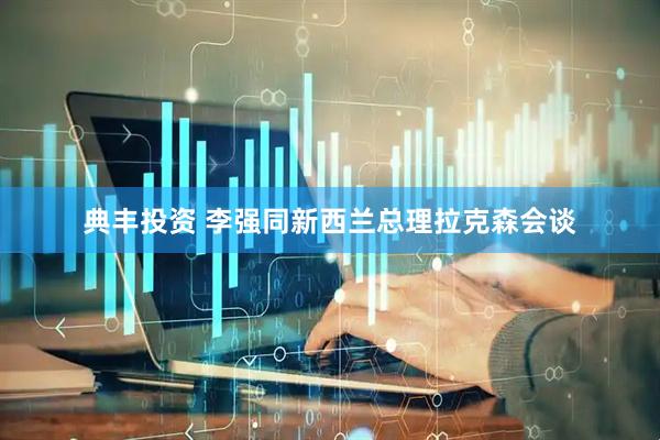 典丰投资 李强同新西兰总理拉克森会谈