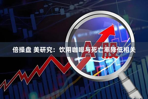 倍操盘 美研究：饮用咖啡与死亡率降低相关