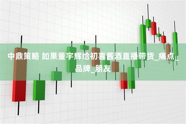 中鼎策略 如果董宇辉给初喜酱酒直播带货_痛点_品牌_朋友