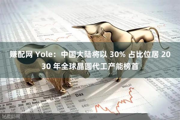 赚配网 Yole：中国大陆将以 30% 占比位居 2030 年全球晶圆代工产能榜首