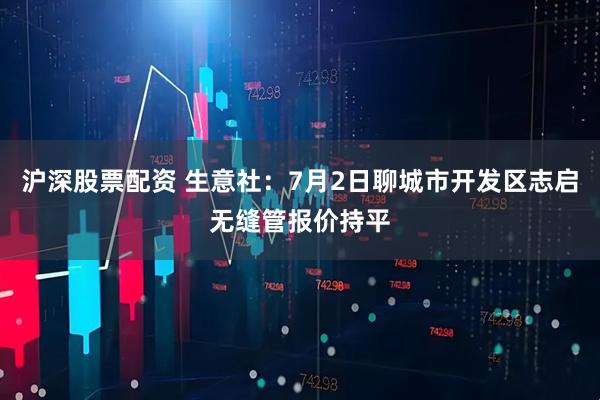 沪深股票配资 生意社：7月2日聊城市开发区志启无缝管报价持平