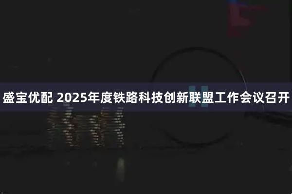 盛宝优配 2025年度铁路科技创新联盟工作会议召开