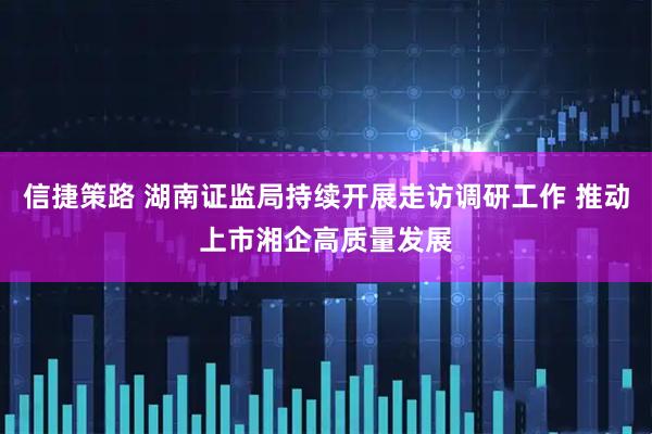 信捷策路 湖南证监局持续开展走访调研工作 推动上市湘企高质量发展