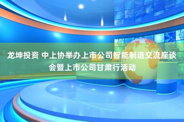 龙坤投资 中上协举办上市公司智能制造交流座谈会暨上市公司甘肃行活动