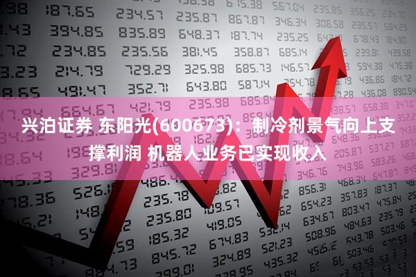 兴泊证券 东阳光(600673)：制冷剂景气向上支撑利润 机器人业务已实现收入