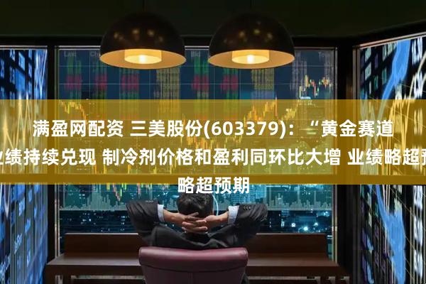 满盈网配资 三美股份(603379)：“黄金赛道”业绩持续兑现 制冷剂价格和盈利同环比大增 业绩略超预期