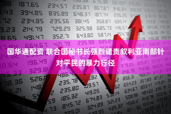 国华通配资 联合国秘书长强烈谴责叙利亚南部针对平民的暴力行径