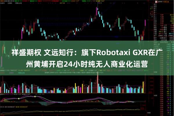 祥盛期权 文远知行：旗下Robotaxi GXR在广州黄埔开启24小时纯无人商业化运营