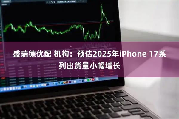 盛瑞德优配 机构：预估2025年iPhone 17系列出货量小幅增长