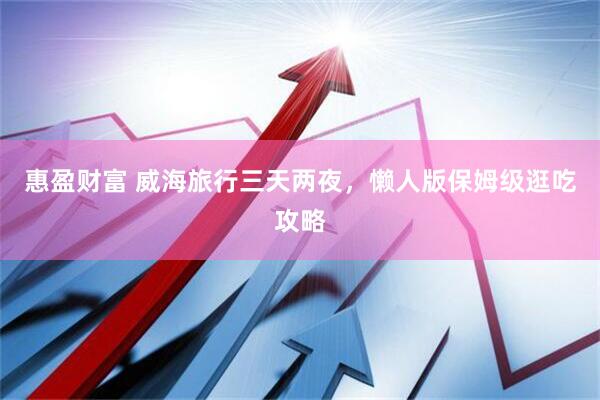 惠盈财富 威海旅行三天两夜，懒人版保姆级逛吃攻略
