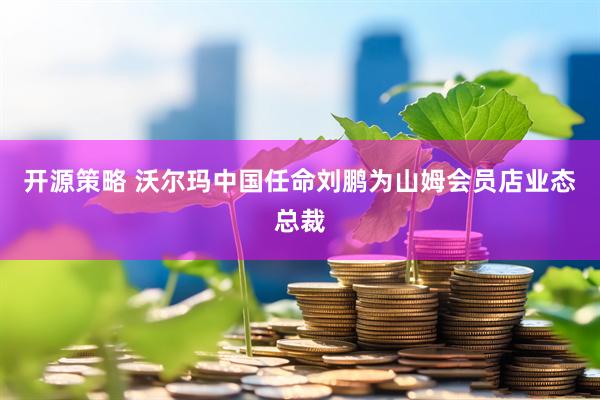 开源策略 沃尔玛中国任命刘鹏为山姆会员店业态总裁
