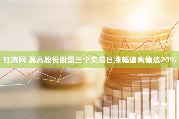 红腾网 莫高股份股票三个交易日涨幅偏离值达20%