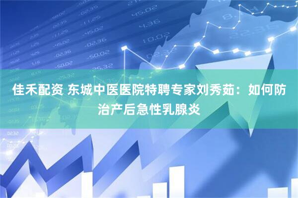 佳禾配资 东城中医医院特聘专家刘秀茹：如何防治产后急性乳腺炎