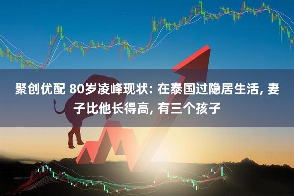 聚创优配 80岁凌峰现状: 在泰国过隐居生活, 妻子比他长得高, 有三个孩子