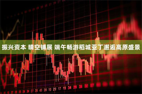 振兴资本 晴空铺展 端午畅游稻城亚丁邂逅高原盛景